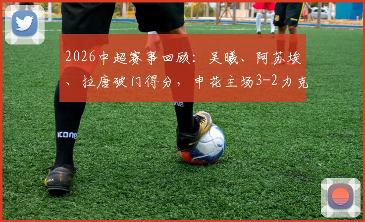 2026中超赛事回顾:吴曦、阿苏埃、拉唐破门得分,申花主场3-2力克浙江队,附全场战报分析