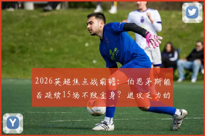 2026英超焦点战前瞻：伯恩茅斯能否延续15场不败金身？进攻乏力的富勒姆如何破局